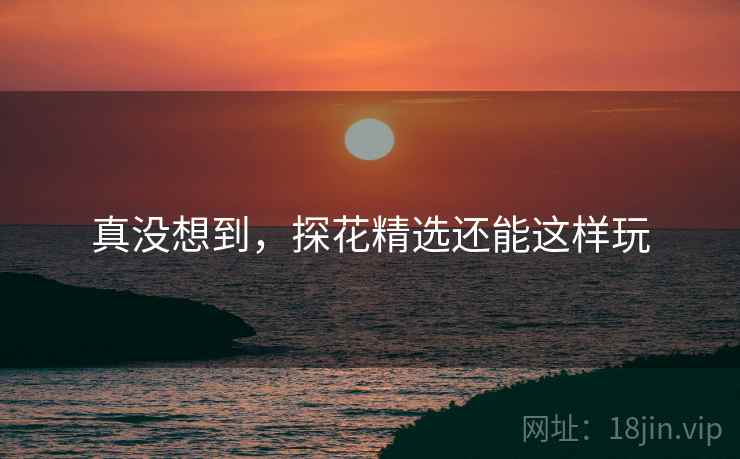 真没想到，探花精选还能这样玩