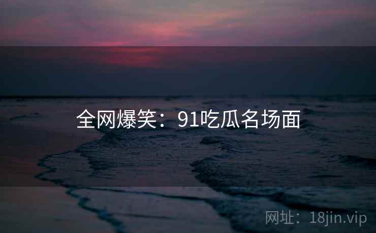 全网爆笑：91吃瓜名场面